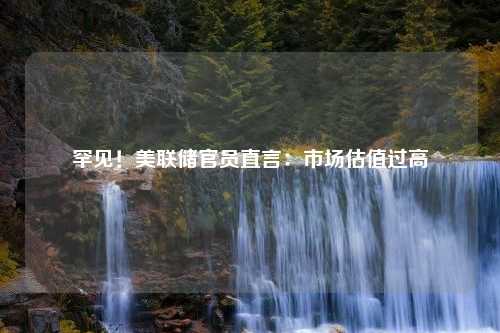 罕见！美联储官员直言：市场估值过高