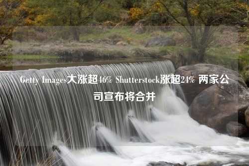 Getty Images大涨超46% Shutterstock涨超24% 两家公司宣布将合并