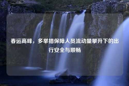 春运高峰，多举措保障人员流动量攀升下的出行安全与顺畅