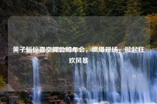 黄子韬惊喜空降公司年会，燃爆现场，掀起狂欢风暴