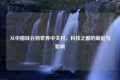 从中国硅谷到世界中关村，科技之都的崛起与影响