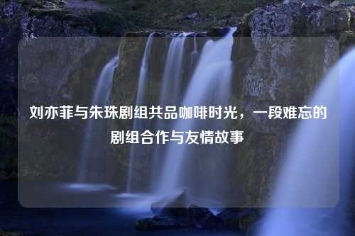 刘亦菲与朱珠剧组共品咖啡时光，一段难忘的剧组合作与友情故事