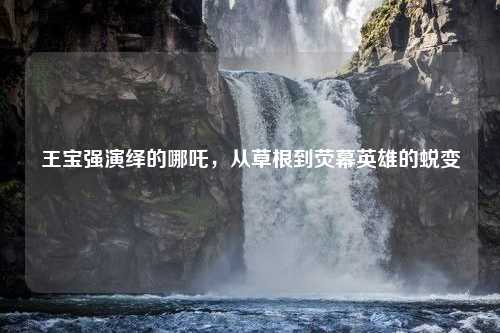 王宝强演绎的哪吒，从草根到荧幕英雄的蜕变