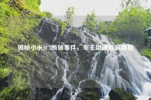 揭秘小米SU7断轴事件，车主坦诚欺瞒真相