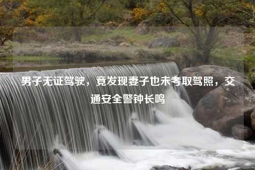 男子无证驾驶，竟发现妻子也未考取驾照，交通安全警钟长鸣