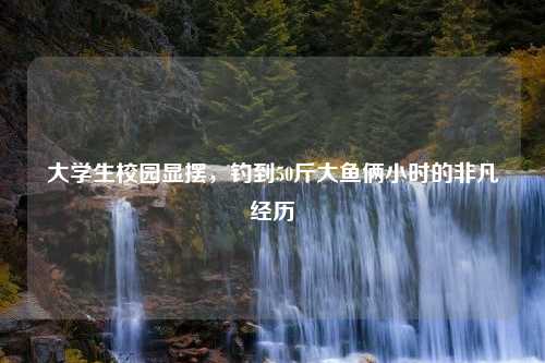 大学生校园显摆，钓到50斤大鱼俩小时的非凡经历