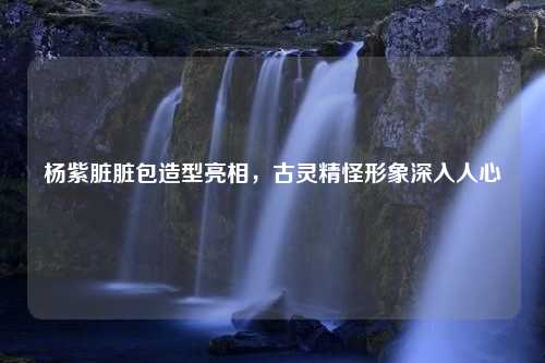 杨紫脏脏包造型亮相，古灵精怪形象深入人心