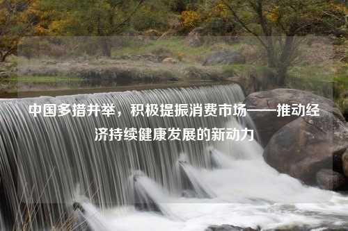 中国多措并举，积极提振消费市场——推动经济持续健康发展的新动力