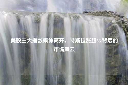 美股三大指数集体高开,特斯拉涨超5%背后的市场风云 美股三大指数集体高开,特斯拉涨超5%背后的市场风云?