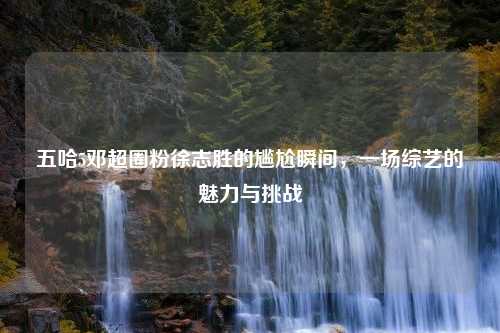 五哈5邓超圈粉徐志胜的尴尬瞬间,一场综艺的魅力与挑战 五哈5邓超圈粉徐志胜的尴尬瞬间,一场综艺的魅力与挑战