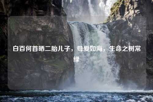白百何首晒二胎儿子，母爱如海，生命之树常绿