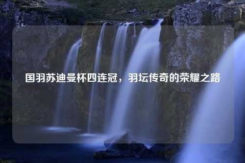 国羽苏迪曼杯四连冠，羽坛传奇的荣耀之路