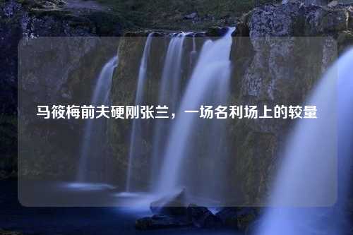马筱梅前夫硬刚张兰，一场名利场上的较量