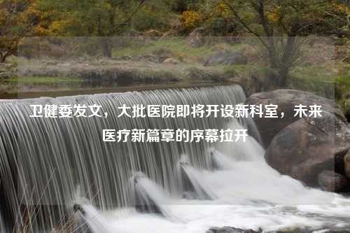 卫健委发文,大批医院即将开设新科室,未来医疗新篇章的序幕拉开 卫健委发文,大批医院即将开设新科室,未来医疗新篇章的序幕拉开