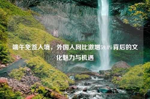 端午免签入境，外国人同比激增59.4%背后的文化魅力与机遇
