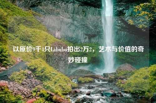 以原价9千4只Labubu拍出2万2，艺术与价值的奇妙碰撞
